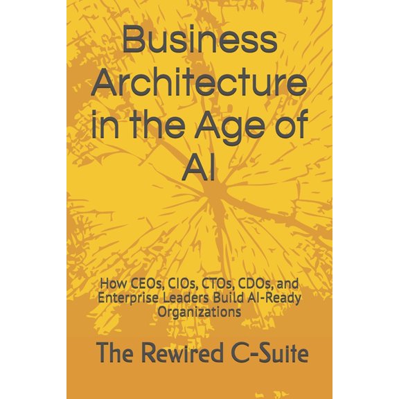 Business Architecture in the Age of AI: How CEOs, CIOs, CTOs, CDOs, and Enterprise Leaders Build AI-Ready Organizations, (Paperback)