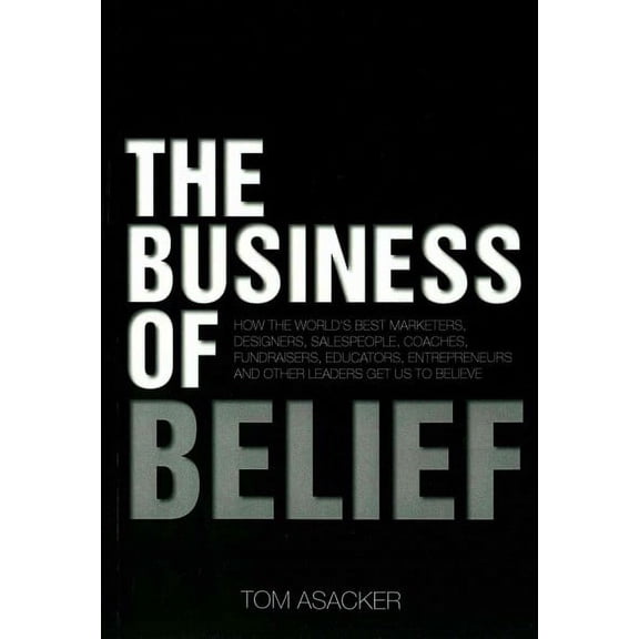 Business of Belief : How the World's Best Marketers, Designers, Salespeople, Coaches, Fundraisers, Educators, Entrepreneurs and Other Leaders Get Us to Believe