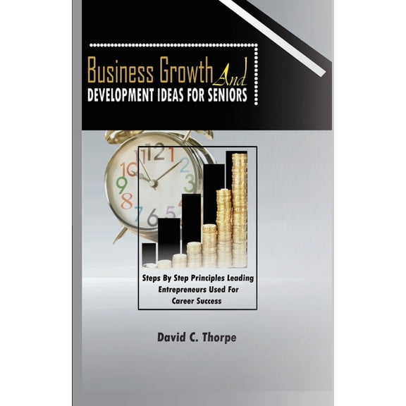Business Growth and Development Ideas for Seniors: Step by Step Principles Leading Enterprenures Used for Career Success (Paperback)