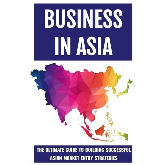 Business In Asia: The Ultimate Guide To Building Successful Asian Market Entry Strategies: Techniques For Business Success In Asia