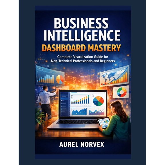 Business Intelligence Dashboard Mastery: Complete Visualization Guide for Non-Technical Professionals and Beginners, (Paperback)