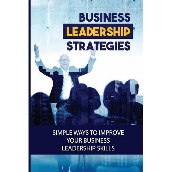 Business Leadership Strategies: Simple Ways To Improve Your Business Leadership Skills: Become A Successful Business Lea, (Paperback)