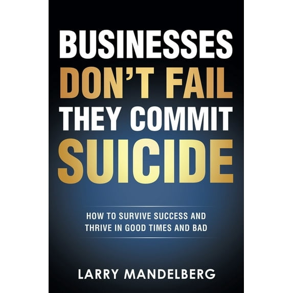 Businesses Don't Fail They Commit Suicide: How to Survive Success and Thrive in Good Times and Bad -- Larry Mandelberg