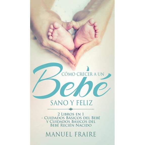 Cómo Crecer a un Bebé Sano y Feliz : 2 Libros en 1 - Cuidados Básicos del Bebé y Cuidados Básicos del Recién Nacido (Hardcover)