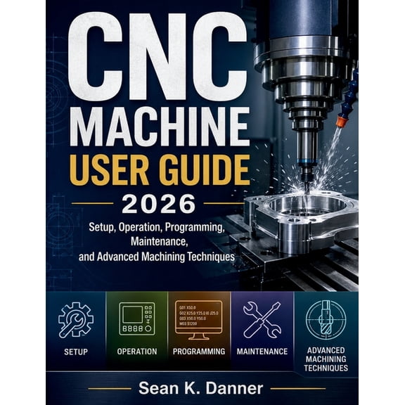 CNC Machine User Guide 2026: Setup, Operation, Programming, Maintenance, and Advanced Machining Techniques, (Paperback)