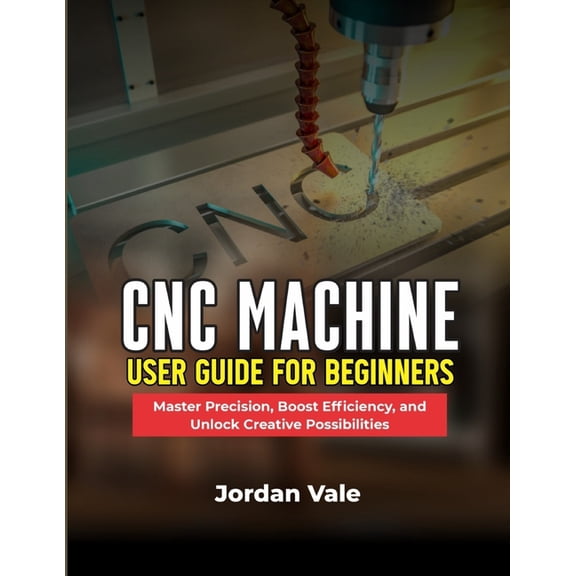 CNC Machine User Guide for Beginners: Master Precision, Boost Efficiency, and Unlock Creative Possibilities, (Paperback)