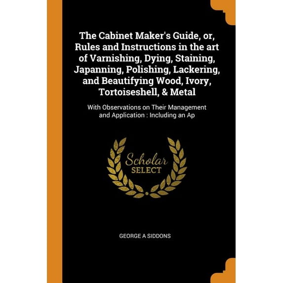 The Cabinet Makers Guide, Or, Rules and Instructions in the Art of Varnishing, Dying, Staining, Japanning, Polishing, Lackering, and Beautifying . Management and Application: Including 0344403858