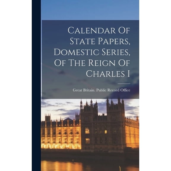 Calendar Of State Papers, Domestic Series, Of The Reign Of Charles I, (Hardcover)