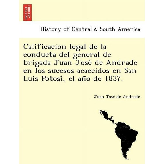 Calificacion Legal de La Conducta del General de Brigada Juan Jose de Andrade En Los Sucesos Acaecidos En San Luis Potosi, El an O de 1837.