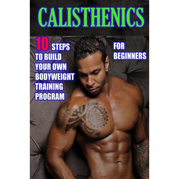 Calisthenics for Beginners: 10 Steps to Build Your Own Bodyweight Training Program: Combine the Best Bodyweight Exercises in Ways that Allow You to get an Incredibly Effective Street Workout (Paperbac