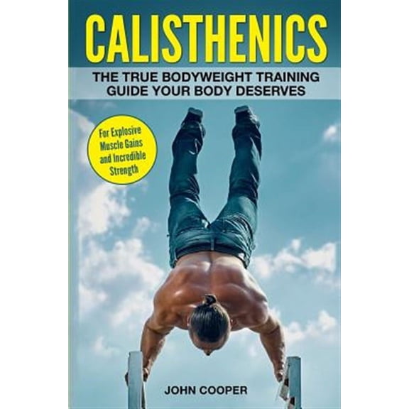 Calisthenics: The True Bodyweight Training Guide Your Body Deserves - For Explosive Muscle Gains and (Paperback) by John Cooper