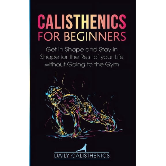 Calisthenics for Beginners: Get in Shape and Stay in Shape for the Rest of your Life without Going to the Gym, (Paperback)