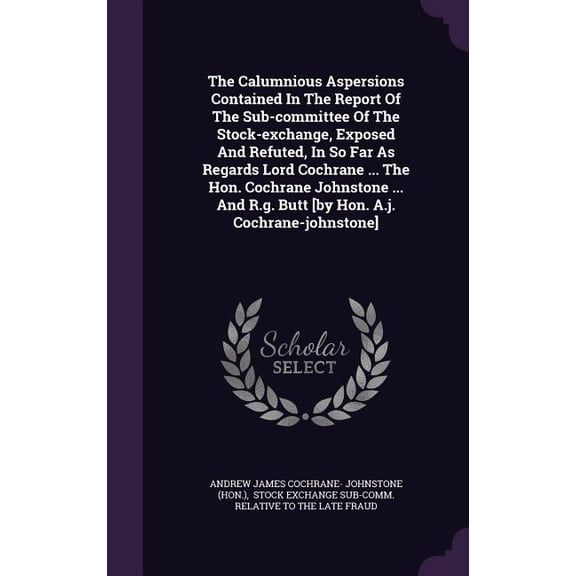 The Calumnious Aspersions Contained In The Report Of The Sub-committee Of The Stock-exchange, Exposed And Refuted, In So Far As Regards Lord Cochrane ... The Hon. Cochrane Johnstone ... And R.g. Butt [by Hon. A.j. Cochrane-johnstone] (Hardcover)