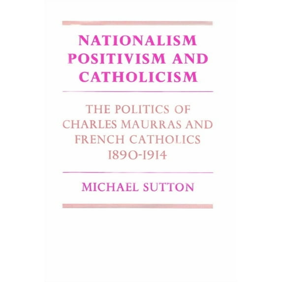Cambridge Studies in the History and The Nationalism, Positivism and Catholicism: The Politics of Charles Maurras and French Catholics 1890-1914, (Paperback)