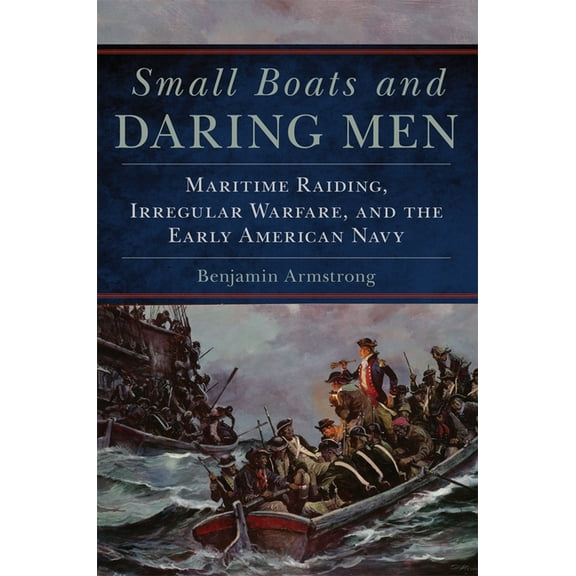 Campaigns and Commanders Small Boats and Daring Men: Maritime Raiding, Irregular Warfare, and the Early American Navy Volume 66, Book 66, (Paperback)