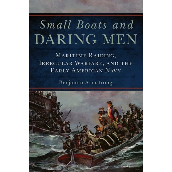 Campaigns and Commanders Small Boats and Daring Men: Maritime Raiding, Irregular Warfare, and the Early American Navy Volume 66, Book 66, (Paperback)