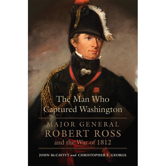 Campaigns and Commanders The Man Who Captured Washington: Major General Robert Ross and the War of 1812 Volume 53, (Paperback)
