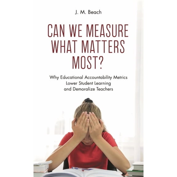 Can We Measure What Matters Most?: Why Educational Accountability Metrics Lower Student Learning and Demoralize Teachers, (Hardcover)