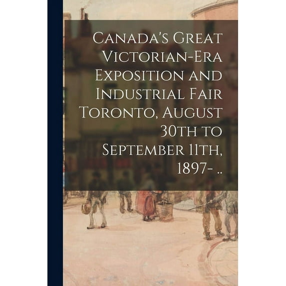 Canada's Great Victorian-era Exposition and Industrial Fair Toronto, August 30th to September 11th, 1897- .., (Paperback)