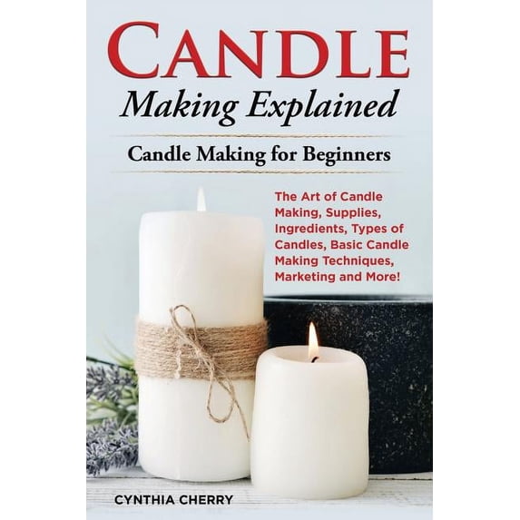 Candle Making Explained: The Art of Candle Making, Supplies, Ingredients, Types of Candles, Basic Candle Making Techniques, Marketing and More! Candle Making for Beginners (Paperback)