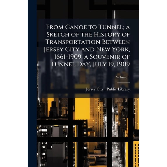 From Canoe to Tunnel; a Sketch of the History of Transportation Between Jersey City and New York, 1661-1909; a Souvenir of Tunnel Day, July 19, 1909; Volume 1 (Paperback)