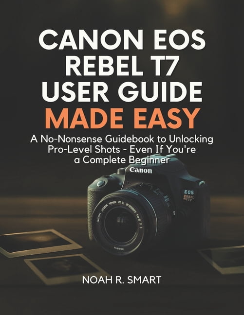 Canon EOS Rebel T7 User Guide: A No-Nonsense Guidebook to Unlocking Pro ...