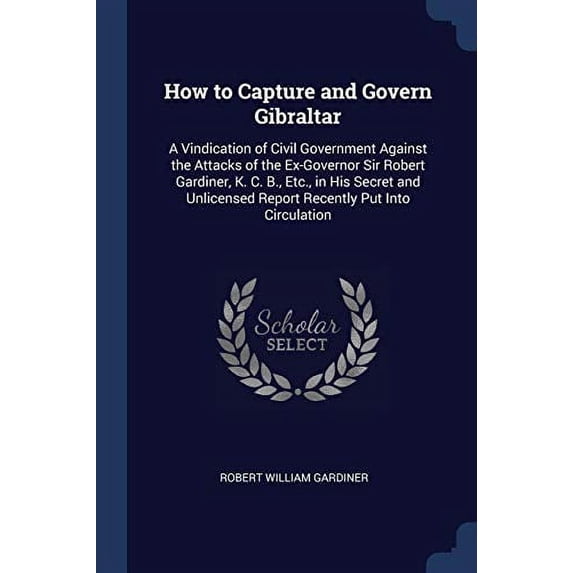 How to Capture and Govern Gibraltar : A Vindication of Civil Government Against the Attacks of the Ex-Governor Sir Robert Gardiner, K. C. B., Etc., in His Secret and Unlicensed Report Recently Put Into Circulation (Paperback)