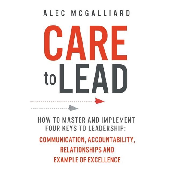 Care to Lead: How to Master and Implement Four Keys to Leadership: Communication, Accountability, Relationships and Example of Excel