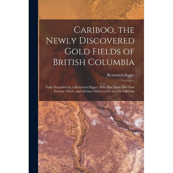 Cariboo, the Newly Discovered Gold Fields of British Columbia [microform]: Fully Described by a Returned Digger, Who Has Made His Own Fortune There, and Advises Others to Go and Do Likewise (Paperback