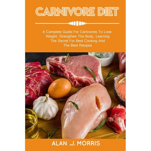 Carnivore Diet: A Complete Guide For Carnivores To Lose Weight, Strengthen The Body, Learning The Secret For Best Cooking And The Best
