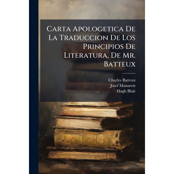 Carta Apologetica De La Traduccion De Los Principios De Literatura, De Mr. Batteux : , Respuesta Critico-apologetica Del Traductor De Batteux La Carta Inserta En El No.2, Del 15 De Enero De 1805... (Paperback)