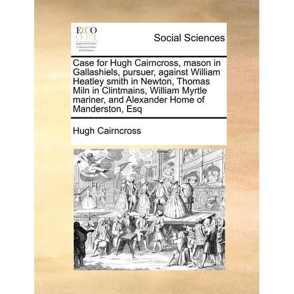 Case for Hugh Cairncross, Mason in Gallashiels, Pursuer, Against William Heatley Smith in Newton, Thomas Miln in Clintmains, William Myrtle Mariner, and Alexander Home of Manderston, Esq (Paperback)