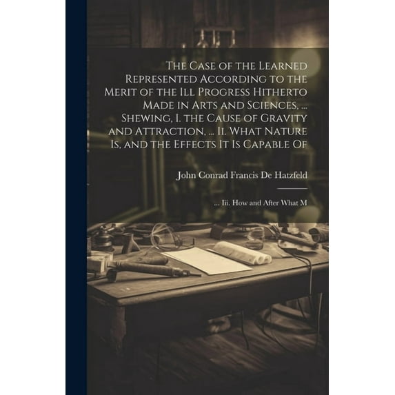 The Case of the Learned Represented According to the Merit of the Ill Progress Hitherto Made in Arts and Sciences, ... Shewing, I. the Cause of Gravity and Attraction, ... Ii. What Nature Is, and the