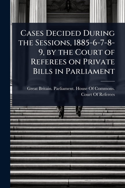Cases Decided During the Sessions, 1885-6-7-8-9, by the Court of Referees on Private Bills in Parliament, (Paperback)