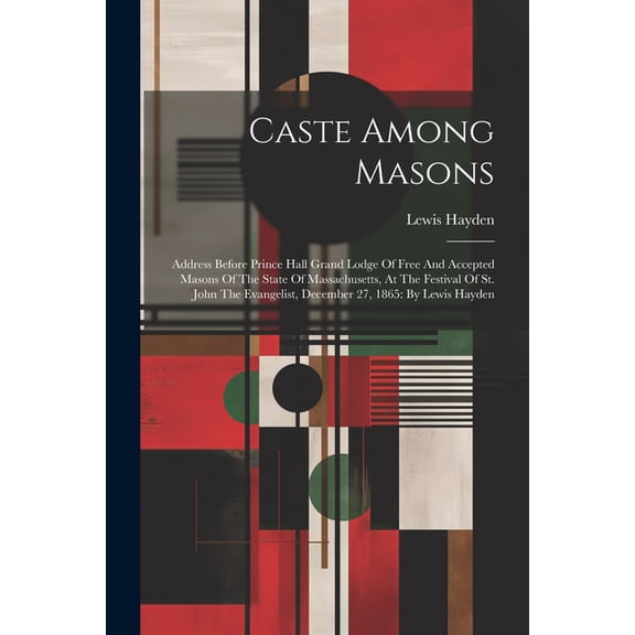 Caste Among Masons: Address Before Prince Hall Grand Lodge Of Free And Accepted Masons Of The State Of Massachusetts, At The Festival Of St. John The Evangelist, December 27, 1865: By Lewis Hayden (Pa