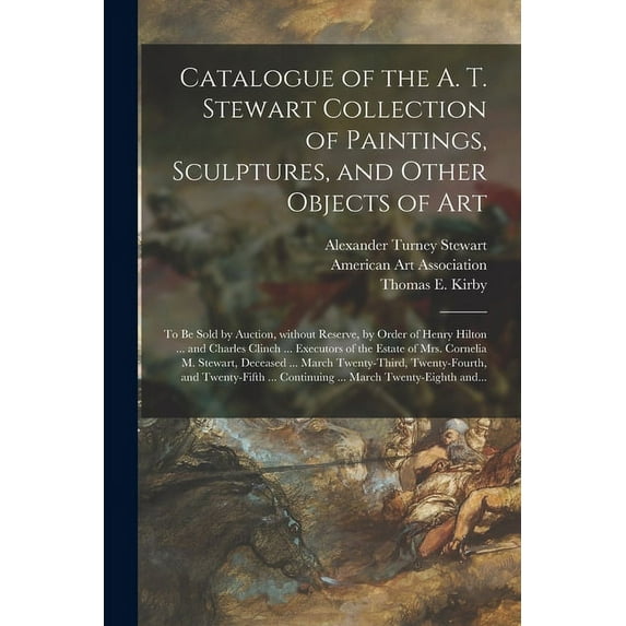 Catalogue of the A. T. Stewart Collection of Paintings, Sculptures, and Other Objects of Art: to Be Sold by Auction, Without Reserve, by Order of Henry Hilton ... and Charles Clinch ... Executors of t