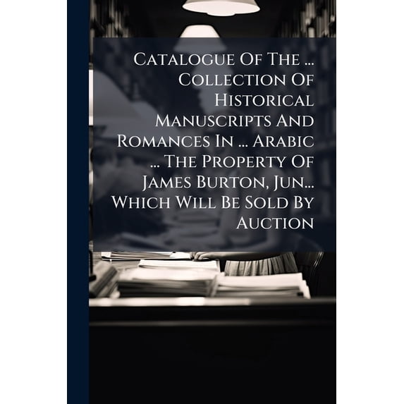 Catalogue Of The ... Collection Of Historical Manuscripts And Romances In ... Arabic ... The Property Of James Burton, Jun... Which Will Be Sold By Auction (Paperback)