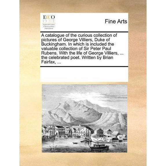 A Catalogue of the Curious Collection of Pictures of George Villiers, Duke of Buckingham. in Which Is Included the Valuable Collection of Sir Peter Paul Rubens. with the Life of George Villiers, ... t