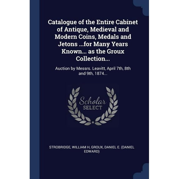 Catalogue of the Entire Cabinet of Antique, Medieval and Modern Coins, Medals and Jetons .for Many Years Known. as the Groux Collection.: . Leavitt, April 7th, 8th and 9th, 1874. 1376940272