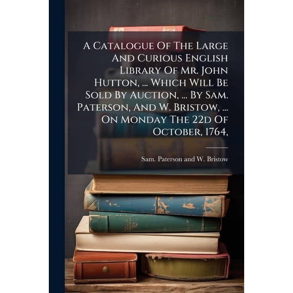 A Catalogue Of The Large And Curious English Library Of Mr. John Hutton, ... Which Will Be Sold By Auction, ... By Sam. Paterson, And W. Bristow, ... On Monday The 22d Of October, 1764, (Paperback)
