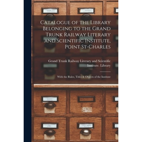 Catalogue of the Library Belonging to the Grand Trunk Railway Literary and Scientific Institute, Point St-Charles [microform] : With the Rules, Titles & Objects of the Institute (Paperback)