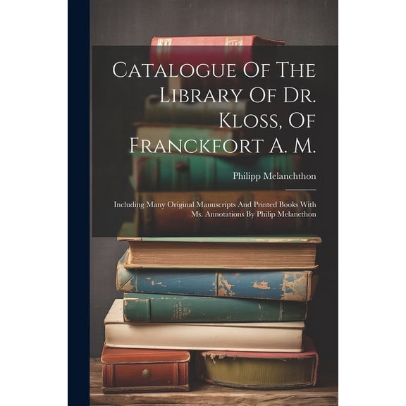 Catalogue Of The Library Of Dr. Kloss, Of Franckfort A. M.: Including Many Original Manuscripts And Printed Books With Ms. Annotations By Philip Melancthon (Paperback)