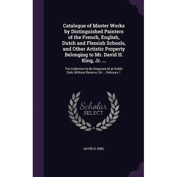 Catalogue of Master Works by Distinguished Painters of the French, English, Dutch and Flemish Schools, and Other Artistic Property Belonging to Mr. David H. King, Jr. ... : The Collection to Be Disposed of at Public Sale, Without Reserve, On ... February 1 (Hardcover)
