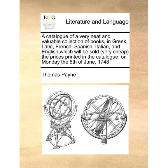 A Catalogue of a Very Neat and Valuable Collection of Books, in Greek, Latin, French, Spanish, Italian, and English, Which Will Be Sold (Very Cheap) the Prices Printed in the Catalogue, on Monday the