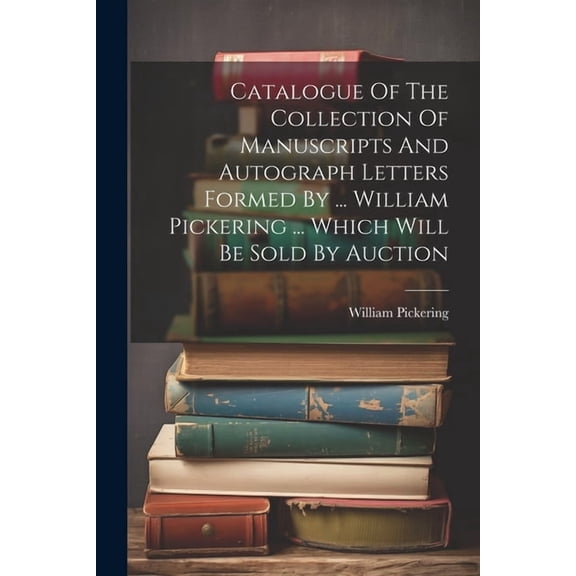 Catalogue Of The Collection Of Manuscripts And Autograph Letters Formed By ... William Pickering ... Which Will Be Sold By Auction (Paperback)