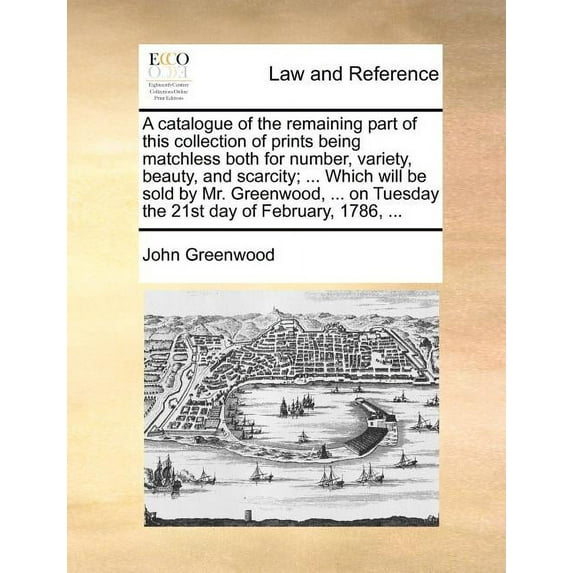 A Catalogue of the Remaining Part of This Collection of Prints Being Matchless Both for Number, Variety, Beauty, and Scarcity; ... Which Will Be Sold by Mr. Greenwood, ... on Tuesday the 21st Day of F