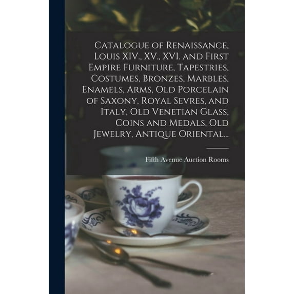 Catalogue of Renaissance, Louis XIV., XV., XVI. and First Empire Furniture, Tapestries, Costumes, Bronzes, Marbles, Enamels, Arms, Old Porcelain of Saxony, Royal Sevres, and Italy, Old Venetian Glass, Coins and Medals, Old Jewelry, Antique Oriental... (Paperback)