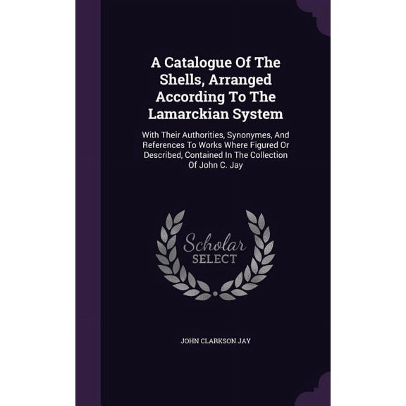 A Catalogue Of The Shells, Arranged According To The Lamarckian System : With Their Authorities, Synonymes, And References To Works Where Figured Or Described, Contained In The Collection Of John C. Jay (Hardcover)