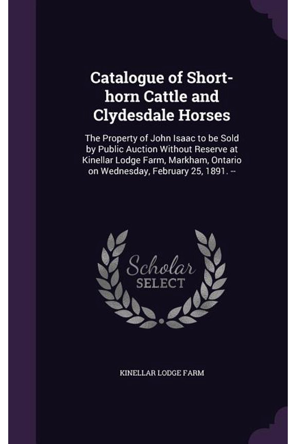 Catalogue of Short-horn Cattle and Clydesdale Horses : The Property of John Isaac to be Sold by Public Auction Without Reserve at Kinellar Lodge Farm, Markham, Ontario on Wednesday, February 25, 1891. -- (Hardcover)