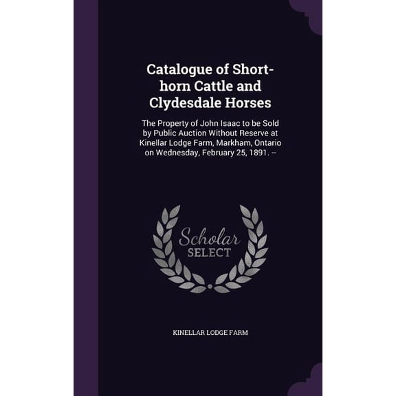 Catalogue of Short-horn Cattle and Clydesdale Horses : The Property of John Isaac to be Sold by Public Auction Without Reserve at Kinellar Lodge Farm, Markham, Ontario on Wednesday, February 25, 1891. -- (Hardcover)